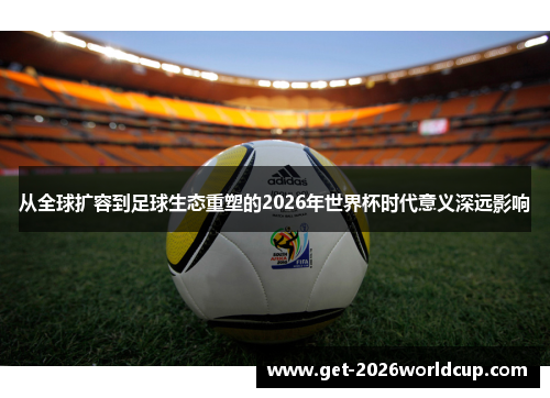 从全球扩容到足球生态重塑的2026年世界杯时代意义深远影响