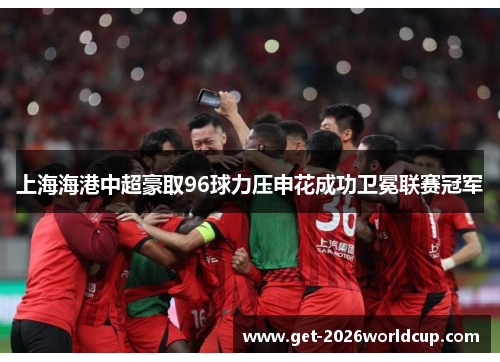 上海海港中超豪取96球力压申花成功卫冕联赛冠军 上海海港中超豪取96球力压申花成功卫冕联赛冠军