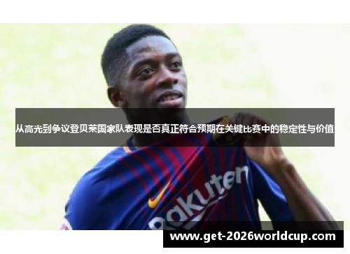 从高光到争议登贝莱国家队表现是否真正符合预期在关键比赛中的稳定性与价值 从高光到争议登贝莱国家队表现是否真正符合预期在关键比赛中的稳定性与价值