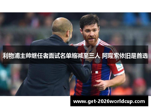 利物浦主帅继任者面试名单缩减至三人 阿隆索依旧是首选